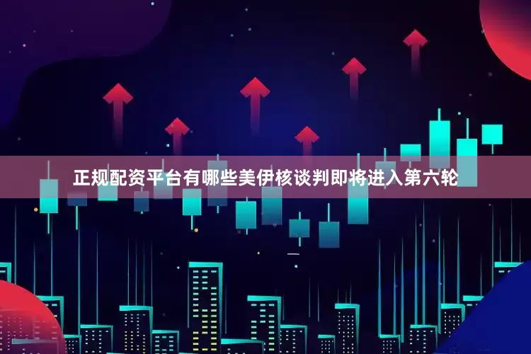 正规配资平台有哪些美伊核谈判即将进入第六轮