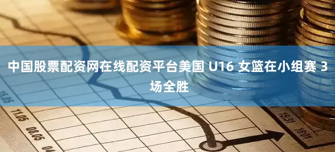 中国股票配资网在线配资平台美国 U16 女篮在小组赛 3 场全胜