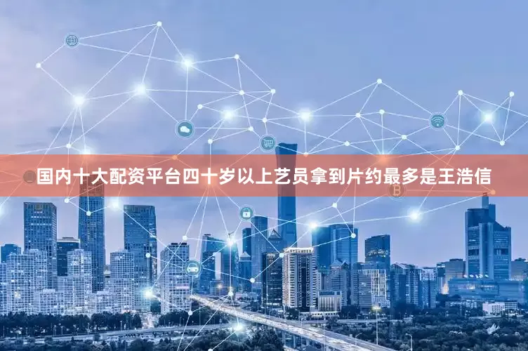 国内十大配资平台四十岁以上艺员拿到片约最多是王浩信